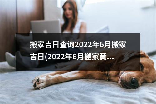 搬家吉日查询2022年6月搬家吉日(2022年6月搬家黄道吉日查询，新搬家日历安排！)