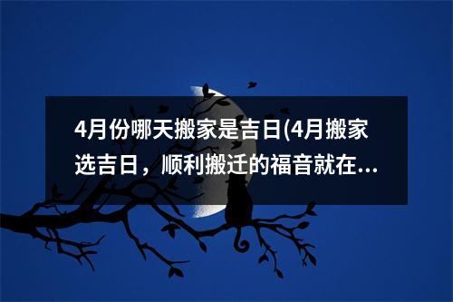 4月份哪天搬家是吉日(4月搬家选吉日，顺利搬迁的福音就在这里！)