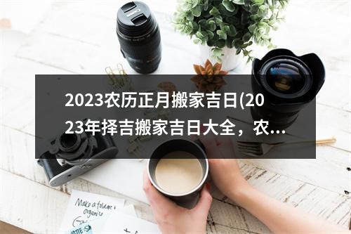 2023农历正月搬家吉日(2023年择吉搬家吉日大全，农历正月佳，详细讲解选日方法！)