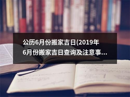 公历6月份搬家吉日(2019年6月份搬家吉日查询及注意事项)