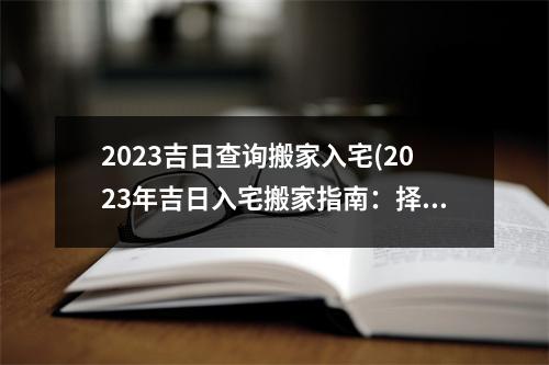 2023吉日查询搬家入宅(2023年吉日入宅搬家指南：择日良辰，全面预备，享受美好新生活！)