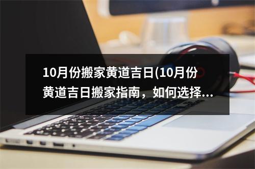 10月份搬家黄道吉日(10月份黄道吉日搬家指南，如何选择吉日搬迁顺利？)