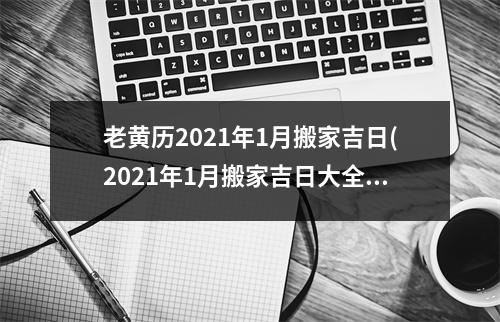 老黄历2021年1月搬家吉日(2021年1月搬家吉日大全，根据老黄历推算佳迁居时间表！)