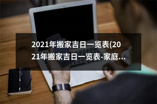 2021年搬家吉日一览表(2021年搬家吉日一览表-家庭搬家指南、优选好日子)