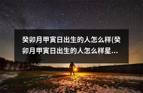 癸卯月甲寅日出生的人怎么样(癸卯月甲寅日出生的人怎么样星座网)