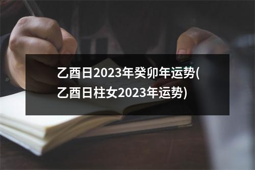 乙酉日2023年癸卯年运势(乙酉日柱女2023年运势)