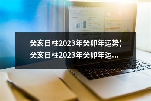 癸亥日柱2023年癸卯年运势(癸亥日柱2023年癸卯年运势,癸亥日柱走什么大运好)