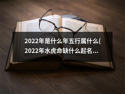 2022年是什么年五行属什么(2022年水虎命缺什么起名带什么字的好)