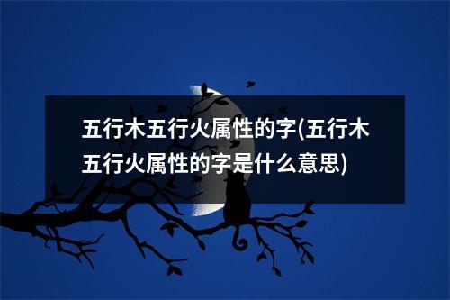 五行木五行火属性的字(五行木五行火属性的字是什么意思)