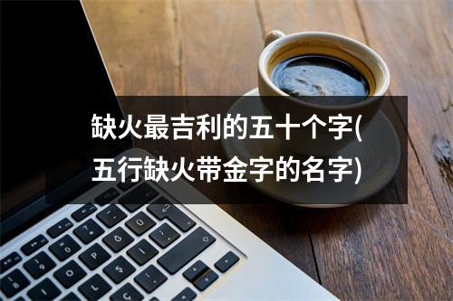 缺火吉利的五十个字(五行缺火带金字的名字)