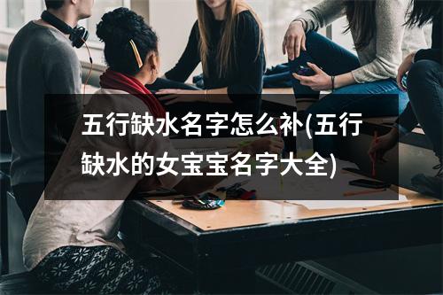 五行缺水名字怎么补(五行缺水的女宝宝名字大全)