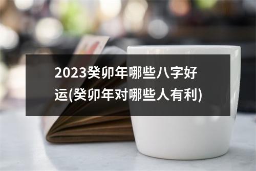 2023癸卯年哪些八字好运(癸卯年对哪些人有利)