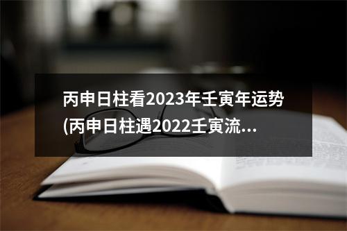 丙申日柱看2023年壬寅年运势(丙申日柱遇2022壬寅流年)