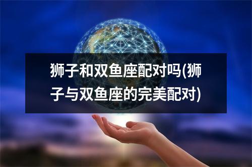 狮子和双鱼座配对吗(狮子与双鱼座的完美配对)