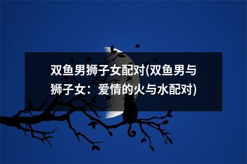 双鱼男狮子女配对(双鱼男与狮子女：爱情的火与水配对)