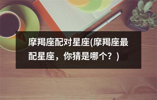 摩羯座配对星座(摩羯座配星座，你猜是哪个？)