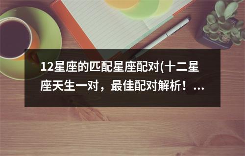 12星座的匹配星座配对(十二星座天生一对，佳配对解析！)