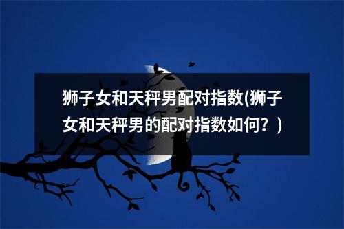 狮子女和天秤男配对指数(狮子女和天秤男的配对指数如何？)