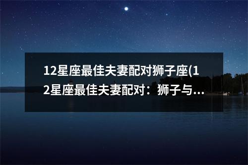 12星座佳夫妻配对狮子座(12星座佳夫妻配对：狮子与谁般配)