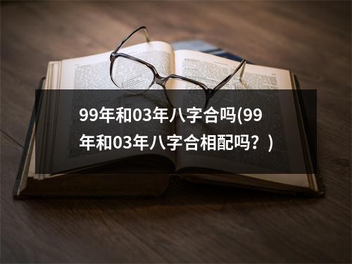 99年和03年八字合吗(99年和03年八字合相配吗？)