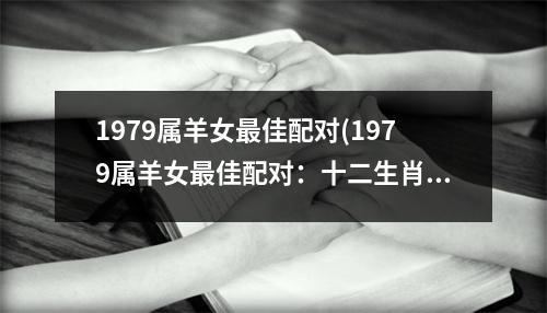 1979属羊女佳配对(1979属羊女佳配对：十二生肖缘分排行榜推荐)