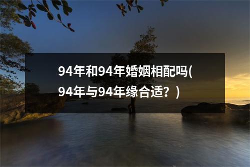 94年和94年婚姻相配吗(94年与94年缘合适？)