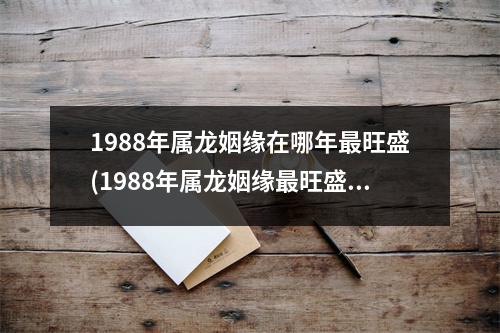 1988年属龙姻缘在哪年旺盛(1988年属龙姻缘旺盛的年份是哪一年？)