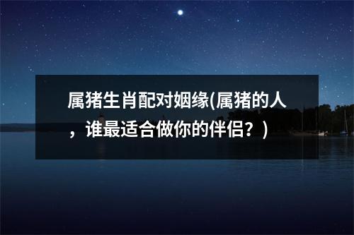 属猪生肖配对姻缘(属猪的人，谁适合做你的伴侣？)