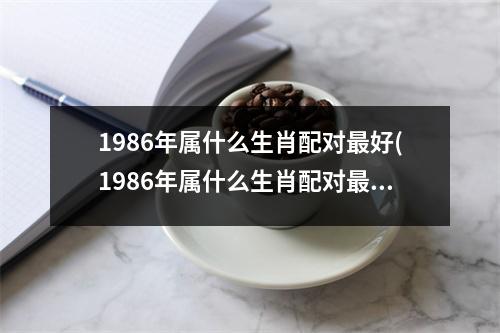 1986年属什么生肖配对好(1986年属什么生肖配对好：爱情婚姻指南)