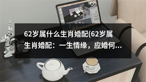 62岁属什么生肖婚配(62岁属生肖婚配：一生情缘，应婚何时？)