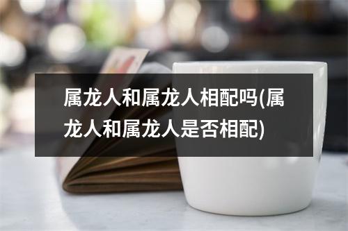 属龙人和属龙人相配吗(属龙人和属龙人是否相配)