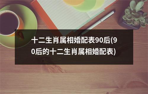 十二生肖属相婚配表90后(90后的十二生肖属相婚配表)