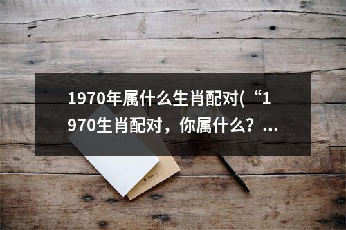 1970年属什么生肖配对(“1970生肖配对，你属什么？！”)