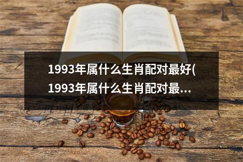 1993年属什么生肖配对好(1993年属什么生肖配对好)