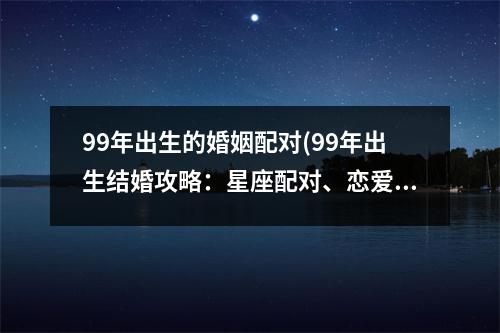 99年出生的婚姻配对(99年出生结婚攻略：星座配对、恋爱秘籍、婚姻幸福指南)