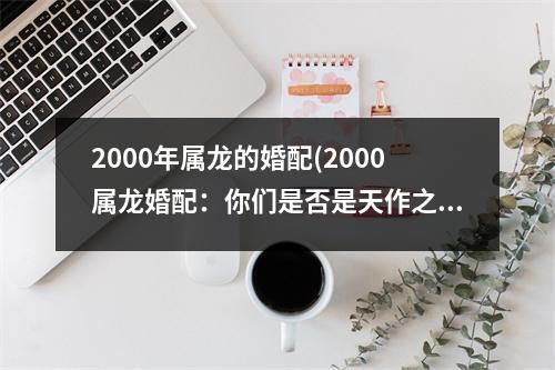 2000年属龙的婚配(2000属龙婚配：你们是否是天作之合？)