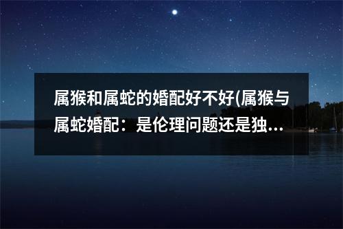 属猴和属蛇的婚配好不好(属猴与属蛇婚配：是伦理问题还是独特组合？)