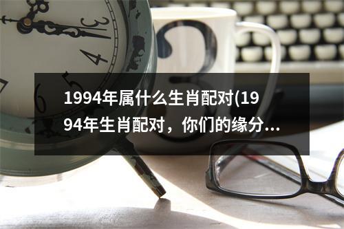 1994年属什么生肖配对(1994年生肖配对，你们的缘分如何？)