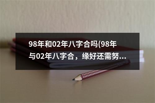 98年和02年八字合吗(98年与02年八字合，缘好还需努力)