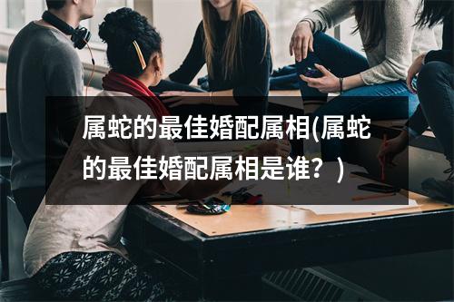 属蛇的佳婚配属相(属蛇的佳婚配属相是谁？)