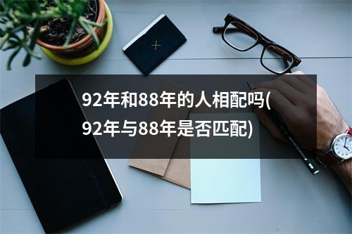 92年和88年的人相配吗(92年与88年是否匹配)