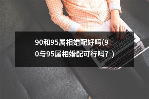 90和95属相婚配好吗(90与95属相婚配可行吗？)