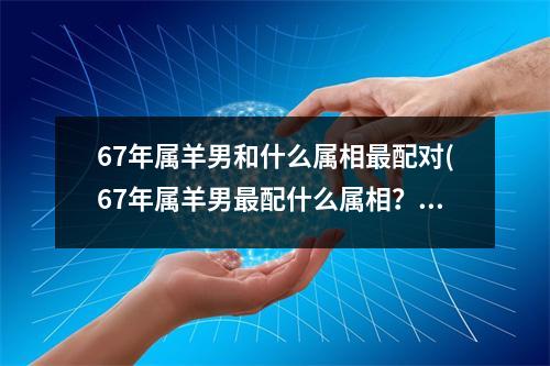 67年属羊男和什么属相配对(67年属羊男配什么属相？)