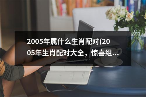 2005年属什么生肖配对(2005年生肖配对大全，惊喜组合全在这！)