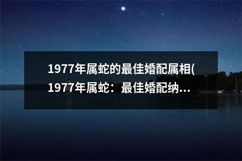 1977年属蛇的佳婚配属相(1977年属蛇：佳婚配纳福、鼠、龙、猴)