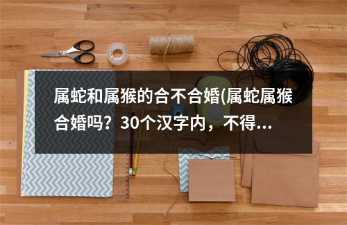 属蛇和属猴的合不合婚(属蛇属猴合婚吗？30个汉字内，不得使用指定符号。)