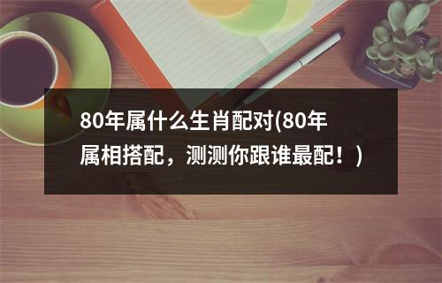 80年属什么生肖配对(80年属相搭配，测测你跟谁配！)