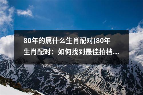 80年的属什么生肖配对(80年生肖配对：如何找到佳拍档？)