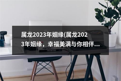 属龙2023年姻缘(属龙2023年姻缘，幸福美满与你相伴。)