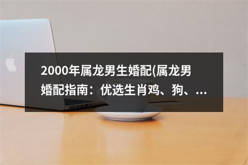 2000年属龙男生婚配(属龙男婚配指南：优选生肖鸡、狗、鼠、兔配对。)